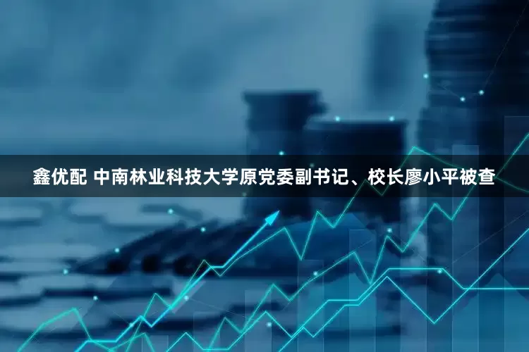 鑫优配 中南林业科技大学原党委副书记、校长廖小平被查