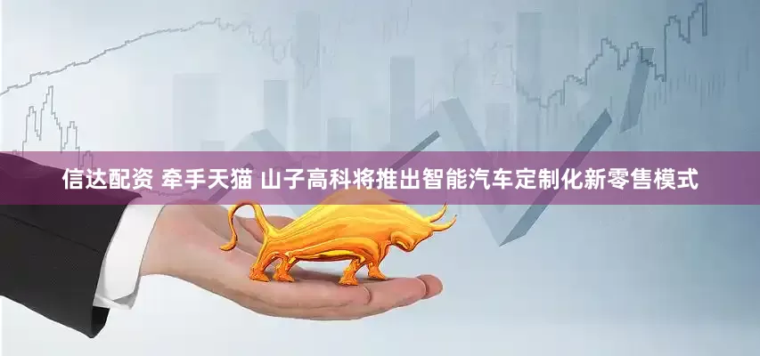 信达配资 牵手天猫 山子高科将推出智能汽车定制化新零售模式