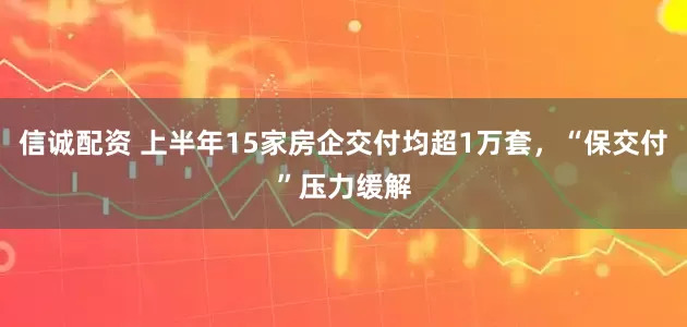 信诚配资 上半年15家房企交付均超1万套，“保交付”压力缓解