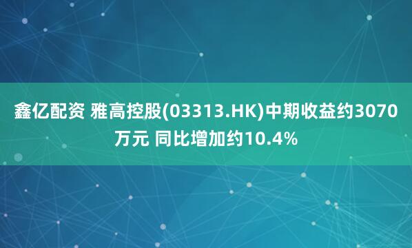鑫亿配资 雅高控股(03313.HK)中期收益约3070万元 同比增加约10.4%